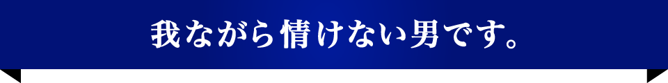 我ながら情けない男です。