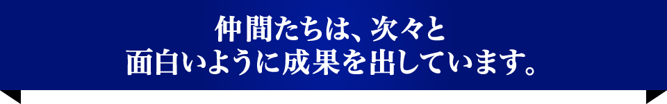 仲間たちは、次々と面白いように成果を出しています。
