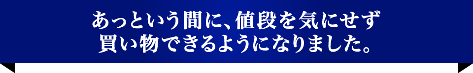 あっという間に、値段を気にせず買い物できるようになりました。