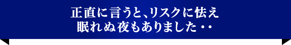 正直に言うと、リスクに怯え眠れぬ夜もありました・・
