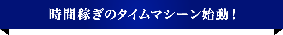 時間稼ぎのタイムマシーン始動！