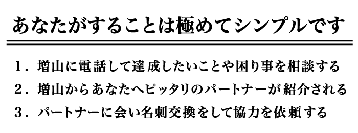 あなたがすることは極めてシンプルです。1.増山に電話して達成したいことや困り事を相談する 2.増山からあなたへピッタリのパートナーが紹介される 3.パートナーに会い名刺交換をして協力を依頼する