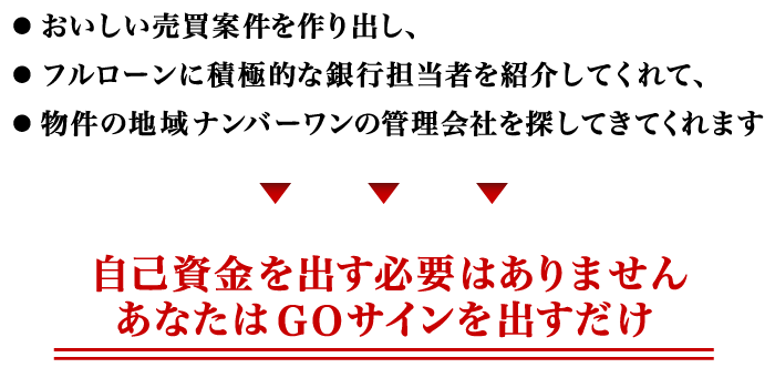 おいしい売買案件を作り出し、フルローンに積極的な銀行担当者を紹介してくれて、物件の地域ナンバーワンの管理会社を探してきてくれます。自己資金を出す必要はありません。あなたはＧＯサインを出すだけ。